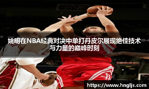 姚明在NBA经典对决中单打丹皮尔展现绝佳技术与力量的巅峰时刻